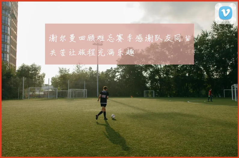 谢尔曼回顾难忘赛季感谢队友同甘共苦让旅程充满乐趣
