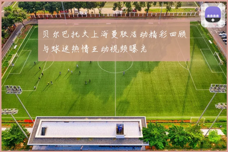 贝尔巴托夫上海曼联活动精彩回顾与球迷热情互动视频曝光