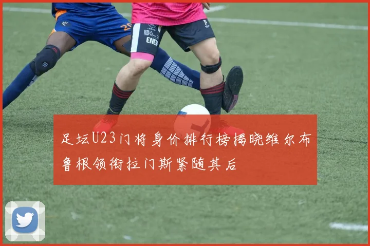 足坛U23门将身价排行榜揭晓维尔布鲁根领衔拉门斯紧随其后