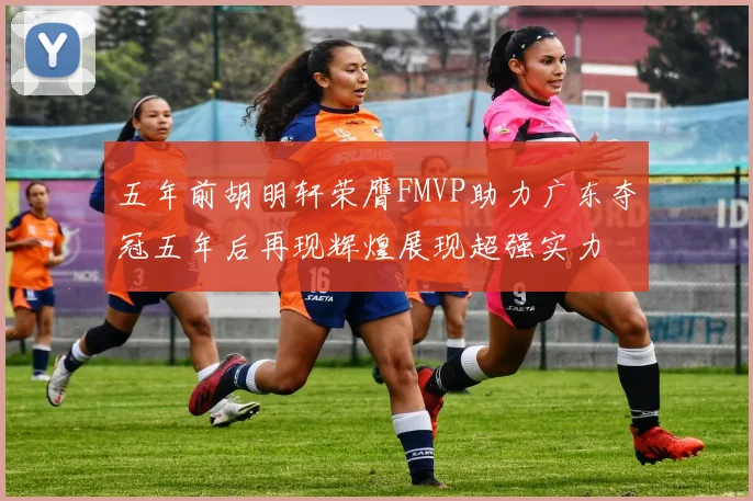 五年前胡明轩荣膺FMVP助力广东夺冠五年后再现辉煌展现超强实力