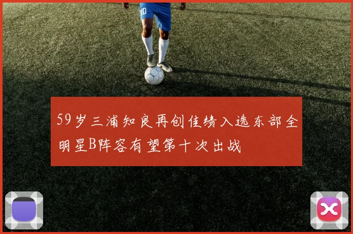 59岁三浦知良再创佳绩入选东部全明星B阵容有望第十次出战