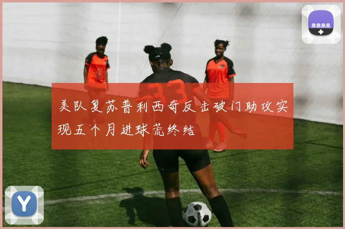 美队复苏普利西奇反击破门助攻实现五个月进球荒终结