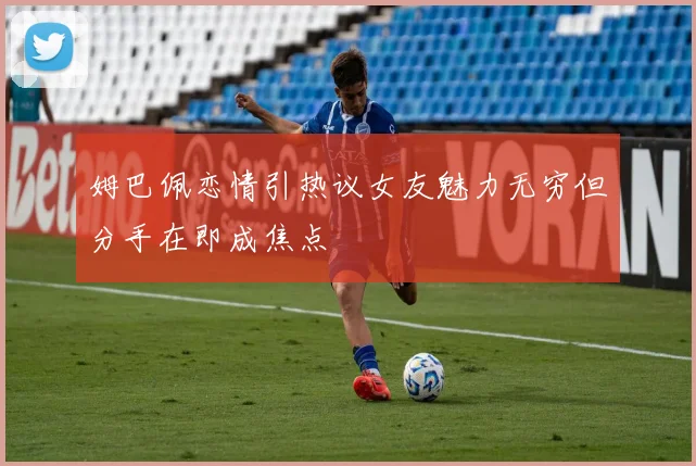 姆巴佩恋情引热议女友魅力无穷但分手在即成焦点