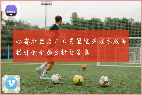 赵睿加盟后广东男篮挡拆战术效率提升的全面分析与复盘